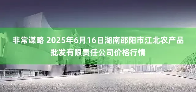 非常谋略 2025年6月16日湖南邵阳市江北农产品批发有限责任公司价格行情