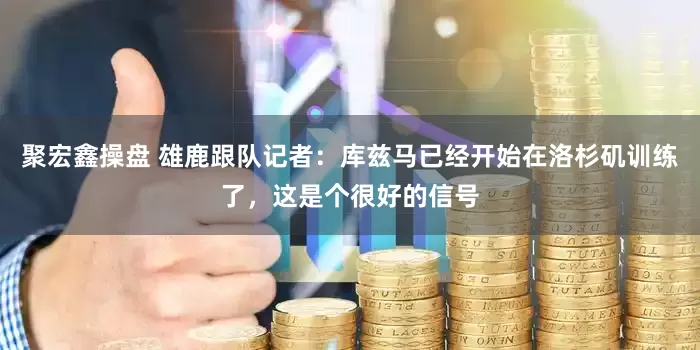 聚宏鑫操盘 雄鹿跟队记者：库兹马已经开始在洛杉矶训练了，这是个很好的信号