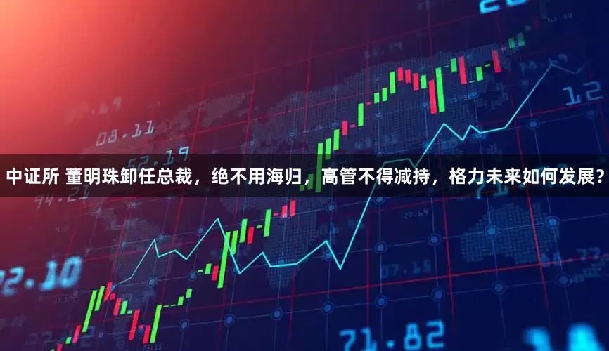 中证所 董明珠卸任总裁，绝不用海归，高管不得减持，格力未来如何发展？