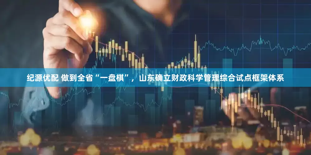 纪源优配 做到全省“一盘棋”，山东确立财政科学管理综合试点框架体系