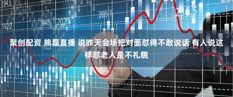聚创配资 熊磊直播 说昨天会场把对面怼得不敢说话 有人说这样怼老人是不礼貌