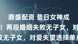 鼎盛配资 昔日女神成方圆老了！两段婚姻失败无子女，对爱失望选择单身