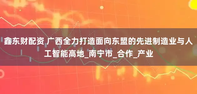 鑫东财配资 广西全力打造面向东盟的先进制造业与人工智能高地_南宁市_合作_产业