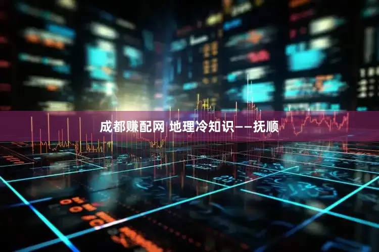 成都赚配网 地理冷知识——抚顺