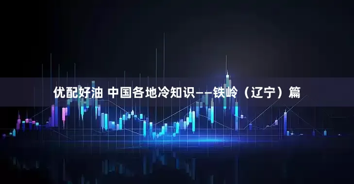 优配好油 中国各地冷知识——铁岭（辽宁）篇