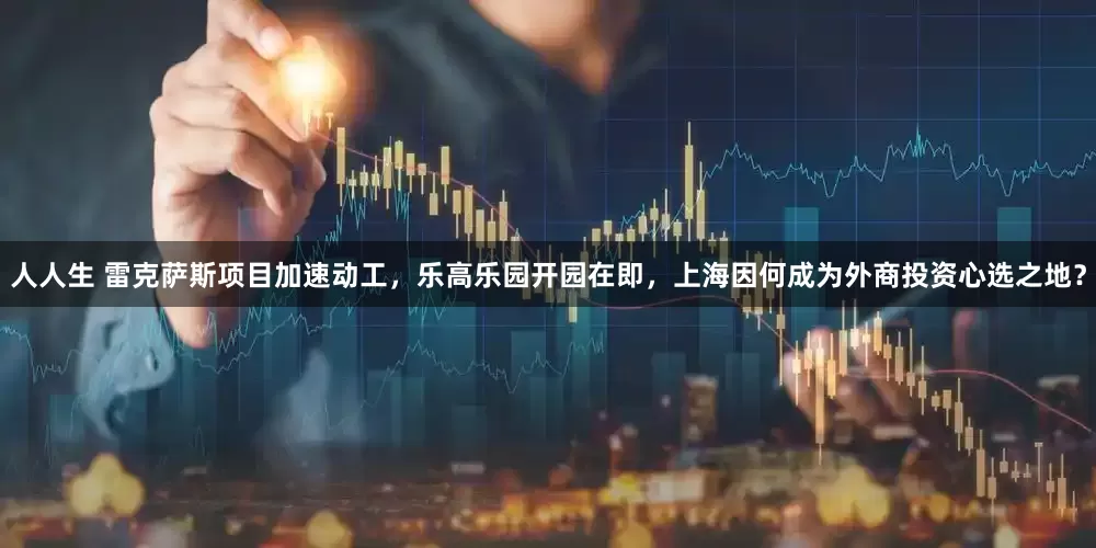 人人生 雷克萨斯项目加速动工，乐高乐园开园在即，上海因何成为外商投资心选之地？