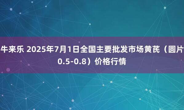 牛来乐 2025年7月1日全国主要批发市场黄芪（圆片0.5-0.8）价格行情