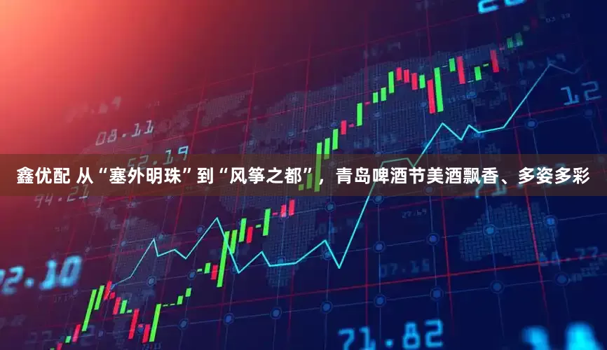鑫优配 从“塞外明珠”到“风筝之都”，青岛啤酒节美酒飘香、多姿多彩