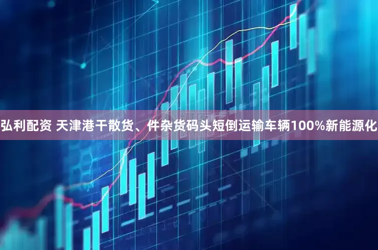 弘利配资 天津港干散货、件杂货码头短倒运输车辆100%新能源化