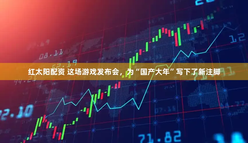 红太阳配资 这场游戏发布会，为“国产大年”写下了新注脚