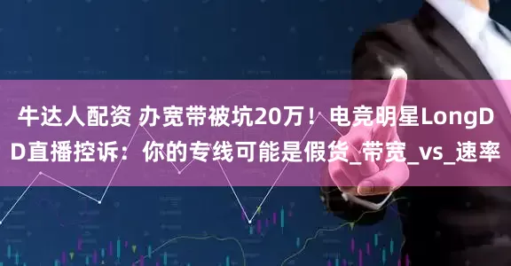 牛达人配资 办宽带被坑20万！电竞明星LongDD直播控诉：你的专线可能是假货_带宽_vs_速率