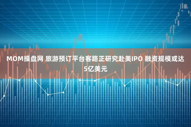 MOM操盘网 旅游预订平台客路正研究赴美IPO 融资规模或达5亿美元