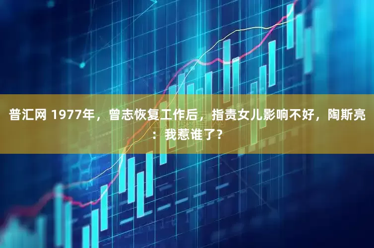 普汇网 1977年，曾志恢复工作后，指责女儿影响不好，陶斯亮：我惹谁了？