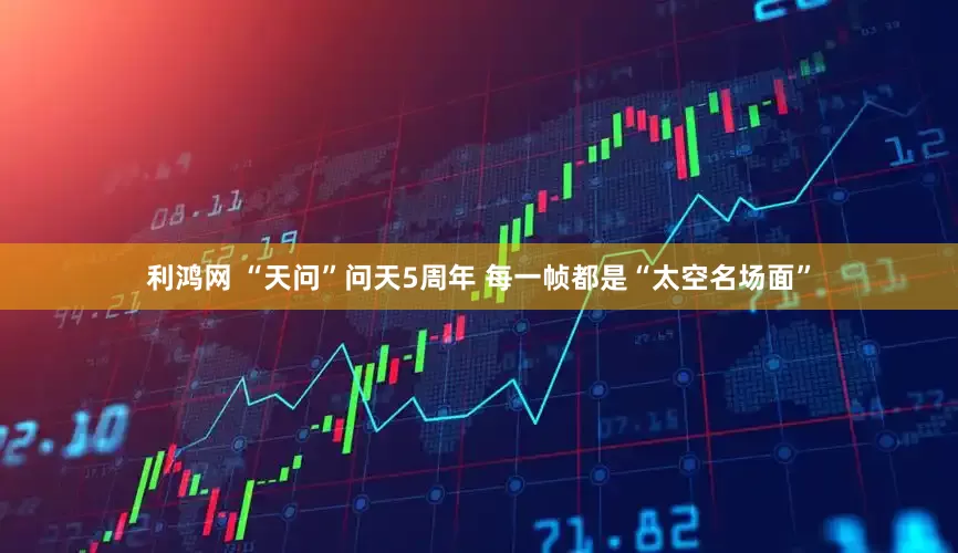 利鸿网 “天问”问天5周年 每一帧都是“太空名场面”