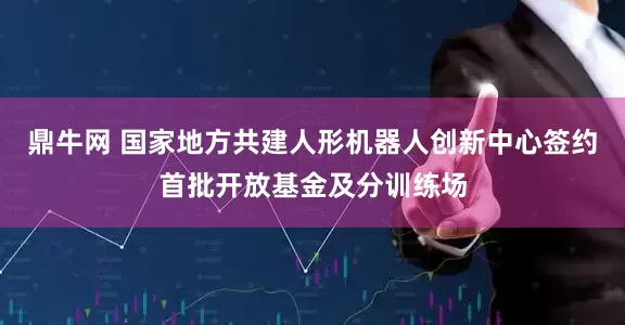 鼎牛网 国家地方共建人形机器人创新中心签约首批开放基金及分训练场