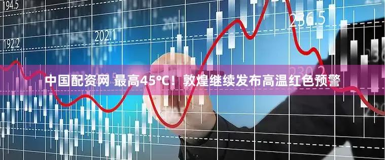 中国配资网 最高45℃！敦煌继续发布高温红色预警