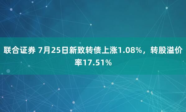 联合证券 7月25日新致转债上涨1.08%，转股溢价率17.51%