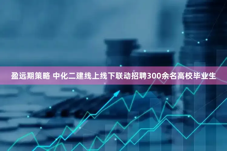 盈远期策略 中化二建线上线下联动招聘300余名高校毕业生