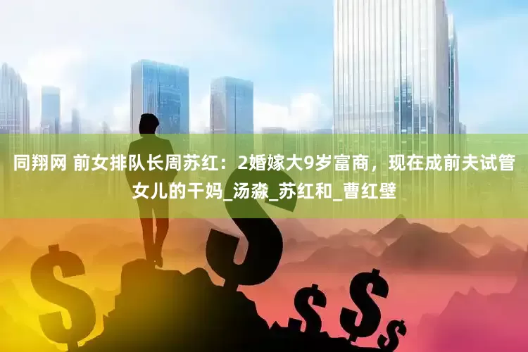 同翔网 前女排队长周苏红：2婚嫁大9岁富商，现在成前夫试管女儿的干妈_汤淼_苏红和_曹红壁