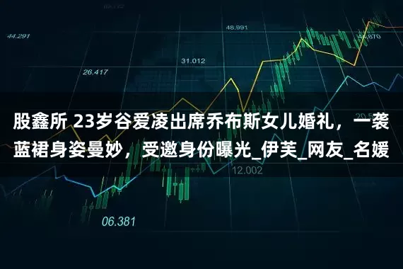 股鑫所 23岁谷爱凌出席乔布斯女儿婚礼，一袭蓝裙身姿曼妙，受邀身份曝光_伊芙_网友_名媛