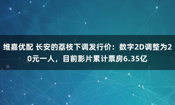 维嘉优配 长安的荔枝下调发行价：数字2D调整为20元一人，目前影片累计票房6.35亿