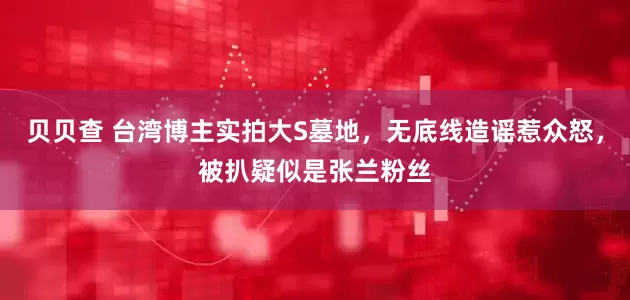 贝贝查 台湾博主实拍大S墓地，无底线造谣惹众怒，被扒疑似是张兰粉丝