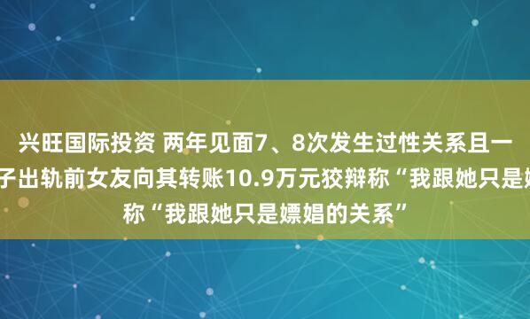 兴旺国际投资 两年见面7、8次发生过性关系且一度怀孕，男子出轨前女友向其转账10.9万元狡辩称“我跟她只是嫖娼的关系”