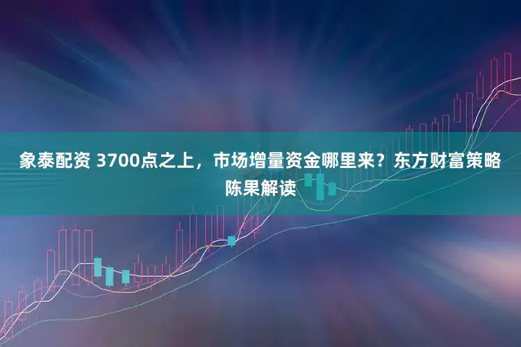 象泰配资 3700点之上，市场增量资金哪里来？东方财富策略陈果解读