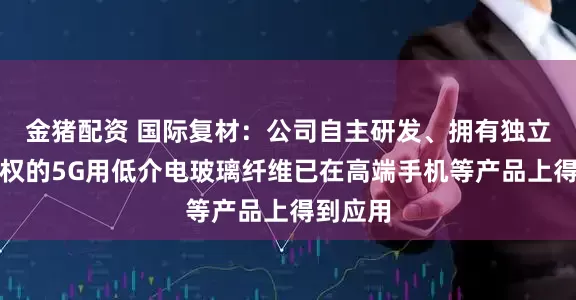 金猪配资 国际复材：公司自主研发、拥有独立知识产权的5G用低介电玻璃纤维已在高端手机等产品上得到应用