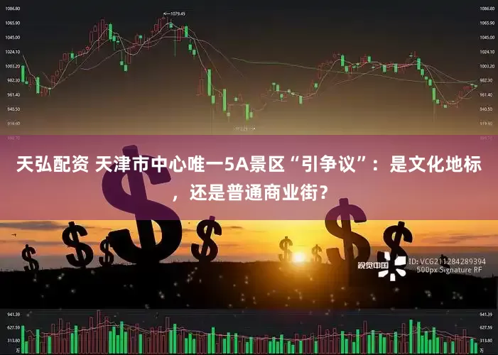 天弘配资 天津市中心唯一5A景区“引争议”：是文化地标，还是普通商业街？