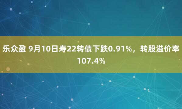 乐众盈 9月10日寿22转债下跌0.91%，转股溢价率107.4%