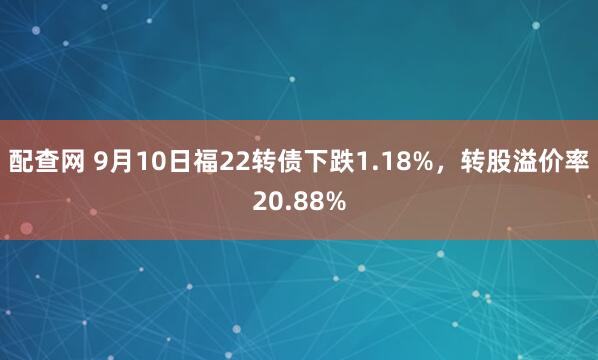 配查网 9月10日福22转债下跌1.18%，转股溢价率20.88%