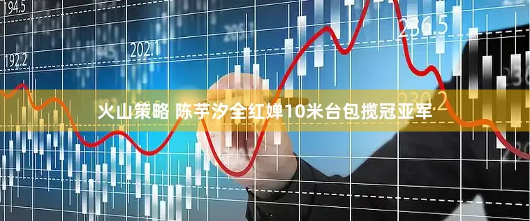 火山策略 陈芋汐全红婵10米台包揽冠亚军