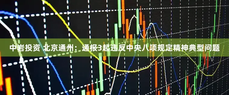 中岩投资 北京通州：通报3起违反中央八项规定精神典型问题
