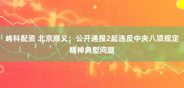 屿科配资 北京顺义：公开通报2起违反中央八项规定精神典型问题