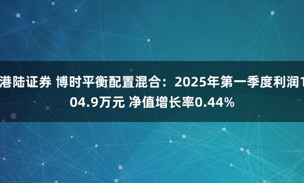 港陆证券 博时平衡配置混合：2025年第一季度利润104.9万元 净值增长率0.44%