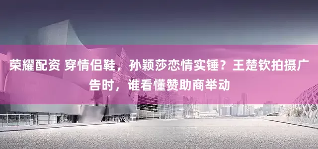荣耀配资 穿情侣鞋，孙颖莎恋情实锤？王楚钦拍摄广告时，谁看懂赞助商举动