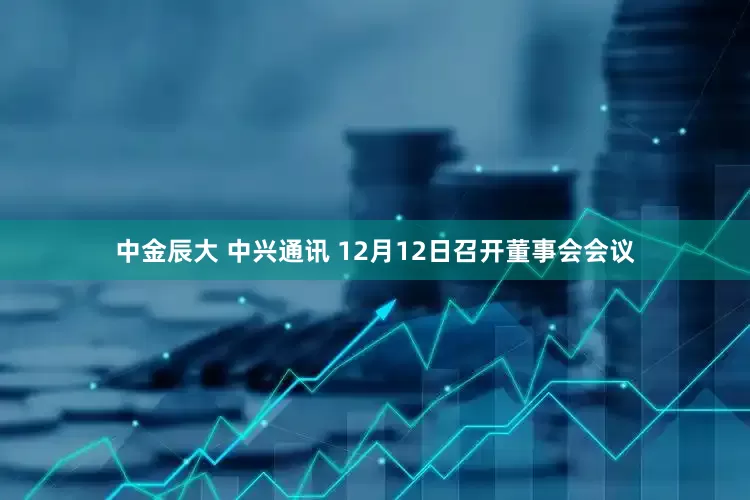 中金辰大 中兴通讯 12月12日召开董事会会议