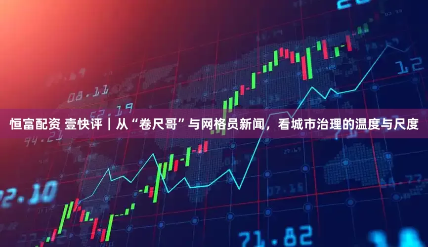恒富配资 壹快评｜从“卷尺哥”与网格员新闻，看城市治理的温度与尺度