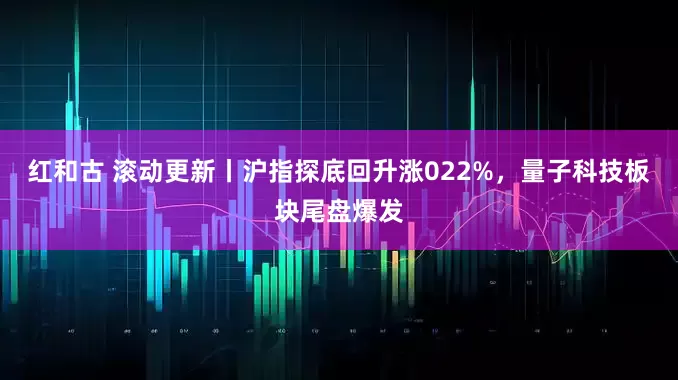 红和古 滚动更新丨沪指探底回升涨022%，量子科技板块尾盘爆发