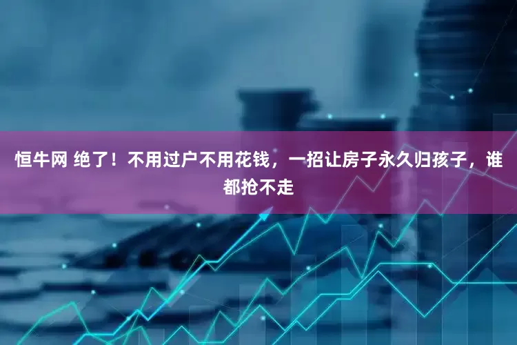 恒牛网 绝了！不用过户不用花钱，一招让房子永久归孩子，谁都抢不走